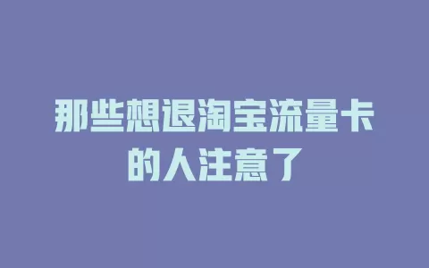那些想退淘宝流量卡的人注意了