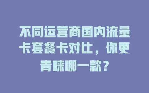 不同运营商国内流量卡套餐卡对比，你更青睐哪一款？