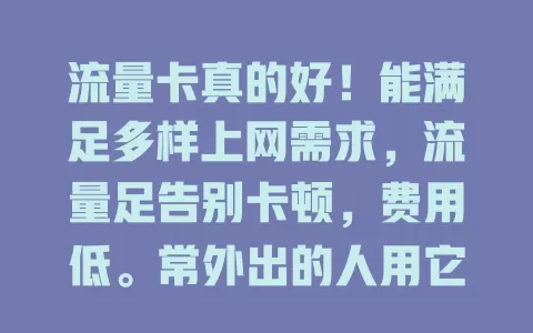 流量卡真的好！能满足多样上网需求，流量足告别卡顿，费用低。常外出的人用它超方便，无需繁琐连Wi-Fi，随时随地享网络，让生活网络更精彩