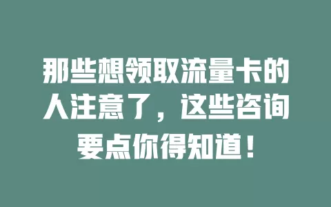 那些想领取流量卡的人注意了，这些咨询要点你得知道！