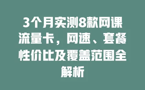 3个月实测8款网课流量卡，网速、套餐性价比及覆盖范围全解析