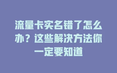 流量卡实名错了怎么办？这些解决方法你一定要知道