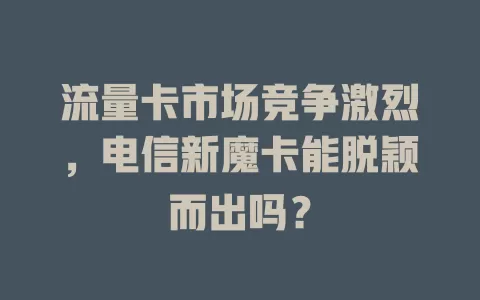 流量卡市场竞争激烈，电信新魔卡能脱颖而出吗？