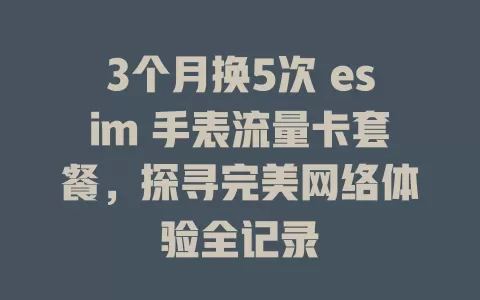 3个月换5次 esim 手表流量卡套餐，探寻完美网络体验全记录