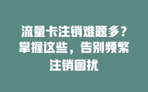 流量卡注销难题多？掌握这些，告别频繁注销困扰