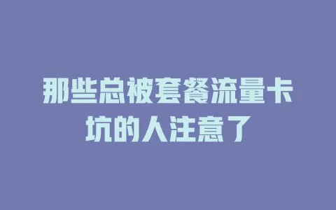 那些总被套餐流量卡坑的人注意了
