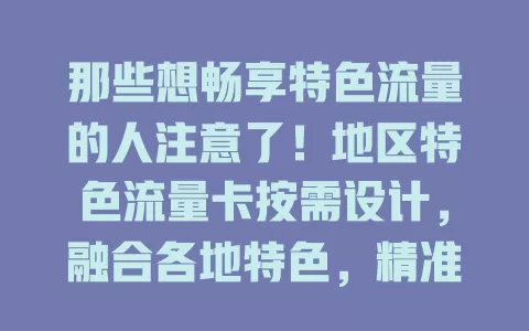 那些想畅享特色流量的人注意了！地区特色流量卡按需设计，融合各地特色，精准定位推送，套餐贴心，带你体验独特魅力，满足多样需求