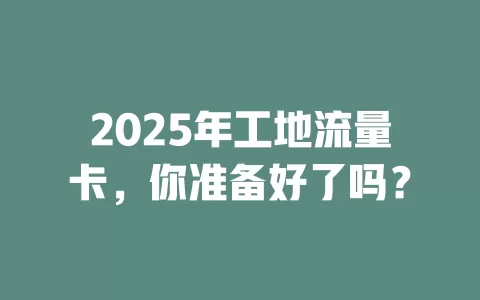 2025年工地流量卡，你准备好了吗？