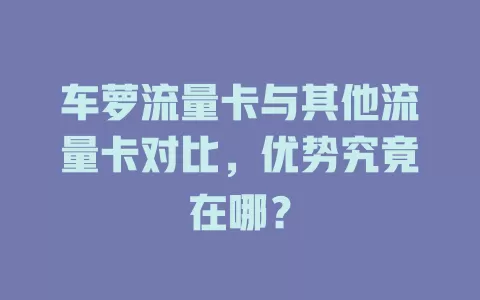 车萝流量卡与其他流量卡对比，优势究竟在哪？