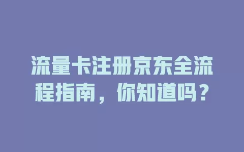 流量卡注册京东全流程指南，你知道吗？