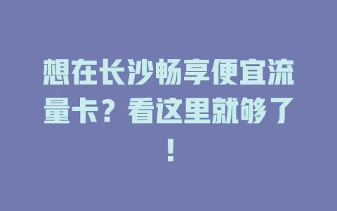 想在长沙畅享便宜流量卡？看这里就够了！