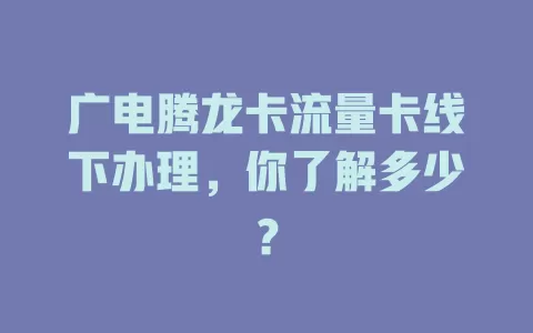 广电腾龙卡流量卡线下办理，你了解多少？