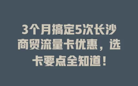 3个月搞定5次长沙商贸流量卡优惠，选卡要点全知道！