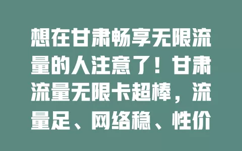 想在甘肃畅享无限流量的人注意了！甘肃流量无限卡超棒，流量足、网络稳、性价比高，能提升生活工作效率，别因流量烦，快来开启无限流量之旅