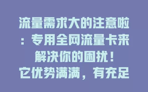 流量需求大的注意啦：专用全网流量卡来解决你的困扰！

它优势满满，有充足流量，全网通用，不受地域限。商务人士出差、学生在线学习都不愁。选卡时关注套餐内容与网络覆盖，快来了解，让它成你网络好帮手！