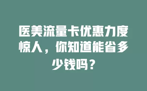 医美流量卡优惠力度惊人，你知道能省多少钱吗？