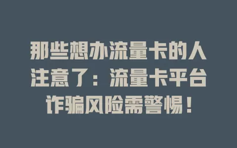 那些想办流量卡的人注意了：流量卡平台诈骗风险需警惕！