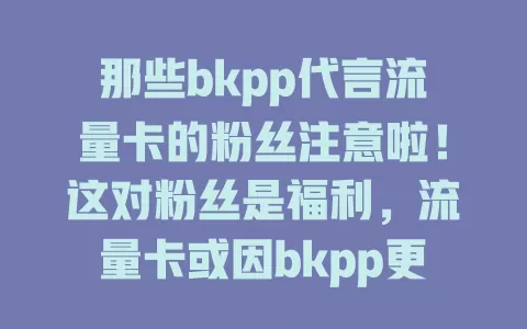 那些bkpp代言流量卡的粉丝注意啦！这对粉丝是福利，流量卡或因bkpp更火，品牌方可能优化。但粉丝选卡要谨慎，综合考量各因素，把握契机就看你的选择！