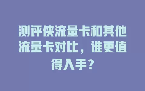 测评侠流量卡和其他流量卡对比，谁更值得入手？