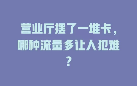 营业厅摆了一堆卡，哪种流量多让人犯难？