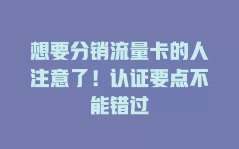 想要分销流量卡的人注意了！认证要点不能错过