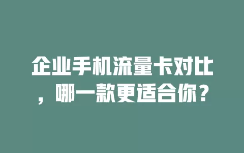 企业手机流量卡对比，哪一款更适合你？
