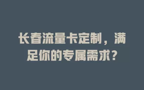 长春流量卡定制，满足你的专属需求？