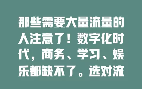 那些需要大量流量的人注意了！数字化时代，商务、学习、娱乐都缺不了。选对流量卡很关键，商务差旅、学生备考、追剧游戏都不怕。面对众多流量卡，关注套餐、网络和费用，挑对卡畅享数字便捷！