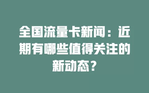 全国流量卡新闻：近期有哪些值得关注的新动态？