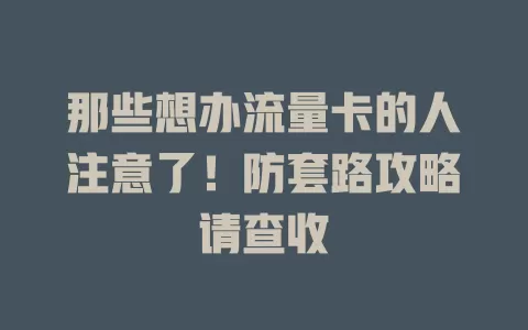 那些想办流量卡的人注意了！防套路攻略请查收