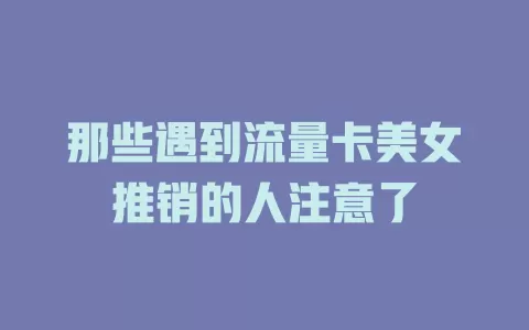 那些遇到流量卡美女推销的人注意了