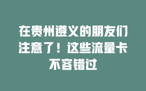 在贵州遵义的朋友们注意了！这些流量卡不容错过