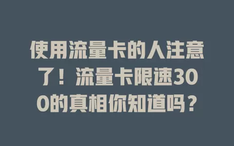 使用流量卡的人注意了！流量卡限速300的真相你知道吗？