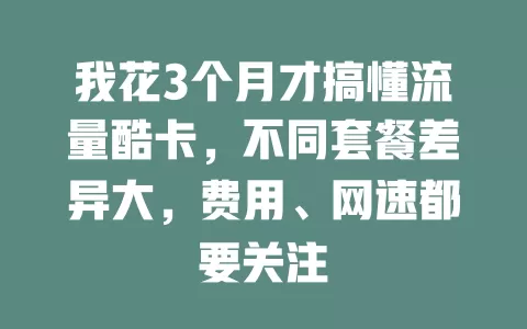 我花3个月才搞懂流量酷卡，不同套餐差异大，费用、网速都要关注