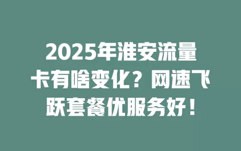 2025年淮安流量卡有啥变化？网速飞跃套餐优服务好！