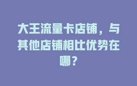 大王流量卡店铺，与其他店铺相比优势在哪？