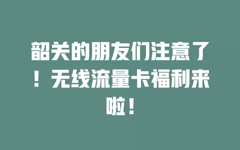 韶关的朋友们注意了！无线流量卡福利来啦！