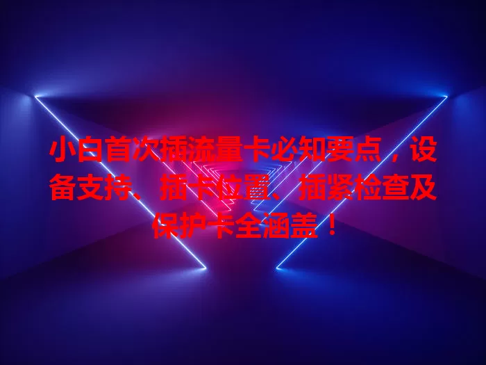 小白首次插流量卡必知要点，设备支持、插卡位置、插紧检查及保护卡全涵盖！