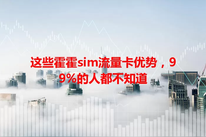 这些霍霍sim流量卡优势，99%的人都不知道