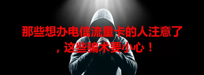 那些想办电信流量卡的人注意了，这些骗术要小心！
