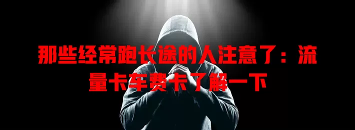 那些经常跑长途的人注意了：流量卡车费卡了解一下