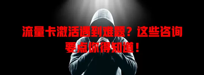 流量卡激活遇到难题？这些咨询要点你得知道！