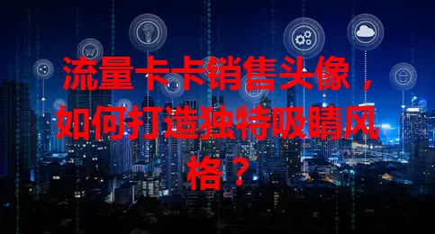 流量卡卡销售头像，如何打造独特吸睛风格？