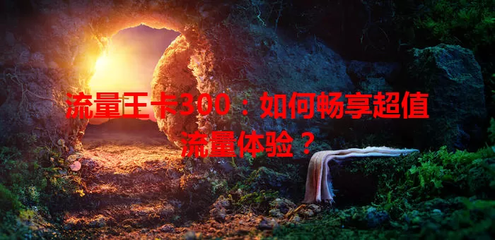 流量王卡300：如何畅享超值流量体验？