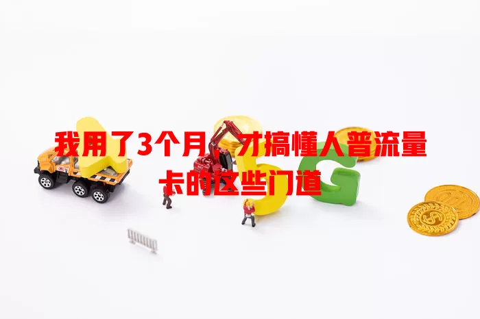 我用了3个月，才搞懂人普流量卡的这些门道