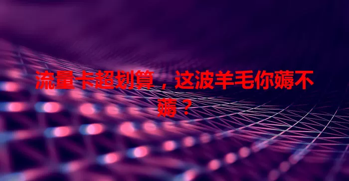 流量卡超划算，这波羊毛你薅不薅？