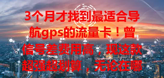 3个月才找到最适合导航gps的流量卡！曾信号差费用高，现这款超强超划算，无论在哪导航都精准，出行超省心，还在愁的快来试试