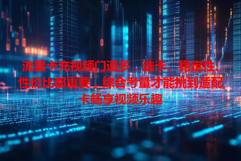 流量卡充视频门道多，选卡、稳定性、性价比都重要，综合考量才能挑到适配卡畅享视频乐趣