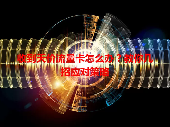 收到天价流量卡怎么办？教你几招应对策略