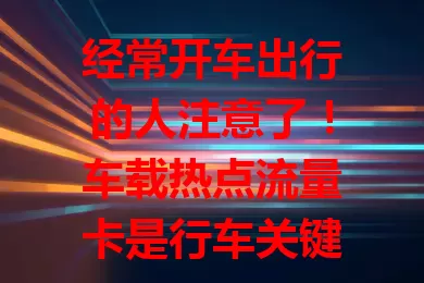 经常开车出行的人注意了！车载热点流量卡是行车关键，保障网络，套餐多样，稳定性强，使用便捷，让驾驶更智能舒适高效